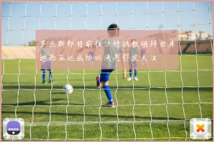 罗杰斯即将前往沙特执教胡拜尔库迪西亚达成协议消息引发关注