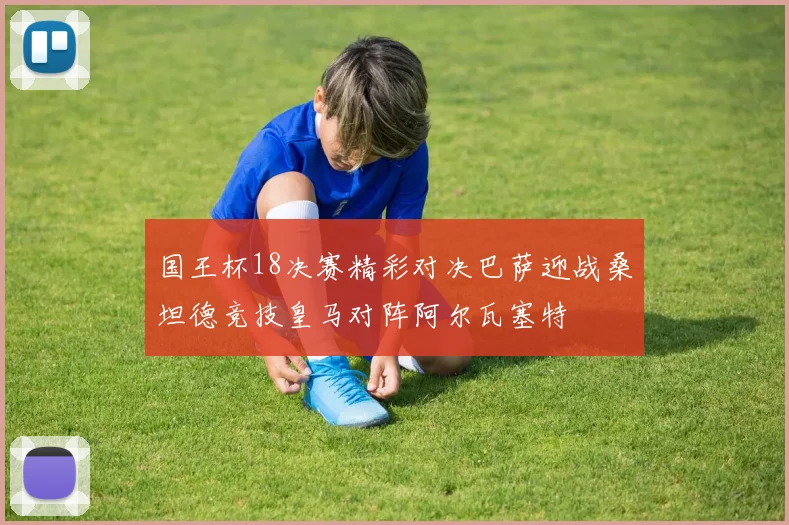 国王杯18决赛精彩对决巴萨迎战桑坦德竞技皇马对阵阿尔瓦塞特
