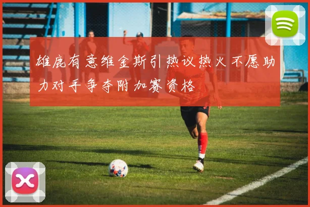 雄鹿有意维金斯引热议热火不愿助力对手争夺附加赛资格