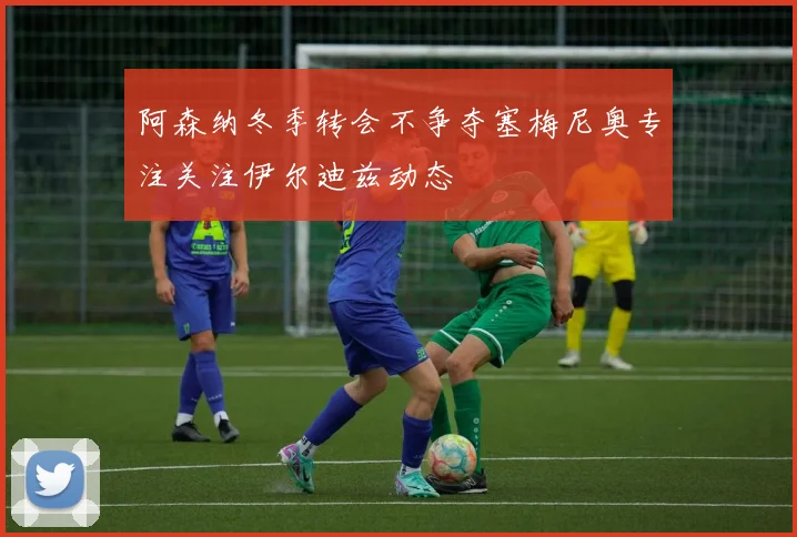 阿森纳冬季转会不争夺塞梅尼奥专注关注伊尔迪兹动态