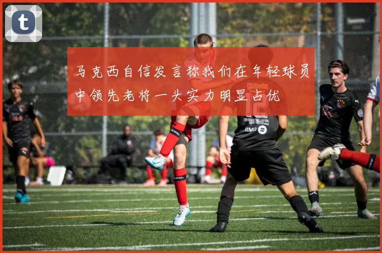 马克西自信发言称我们在年轻球员中领先老将一头实力明显占优