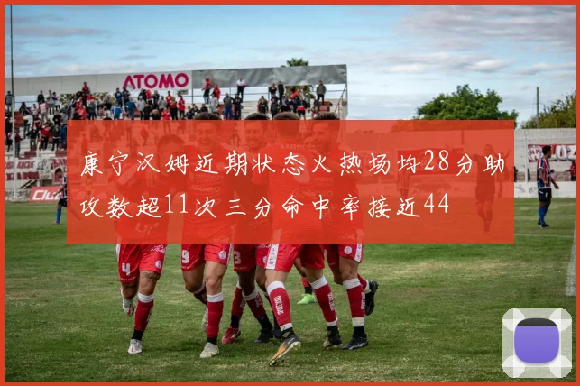 康宁汉姆近期状态火热场均28分助攻数超11次三分命中率接近44