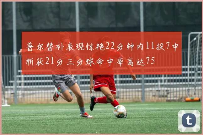 普尔替补表现惊艳22分钟内11投7中斩获21分三分球命中率高达75
