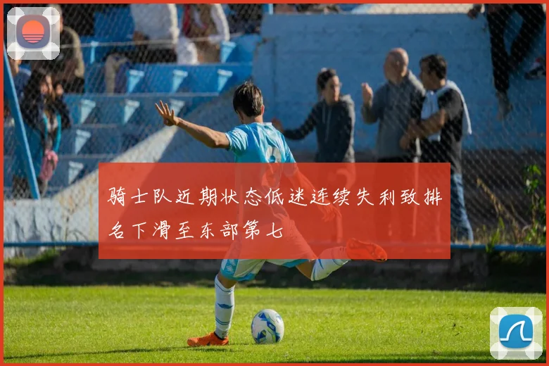 骑士队近期状态低迷连续失利致排名下滑至东部第七