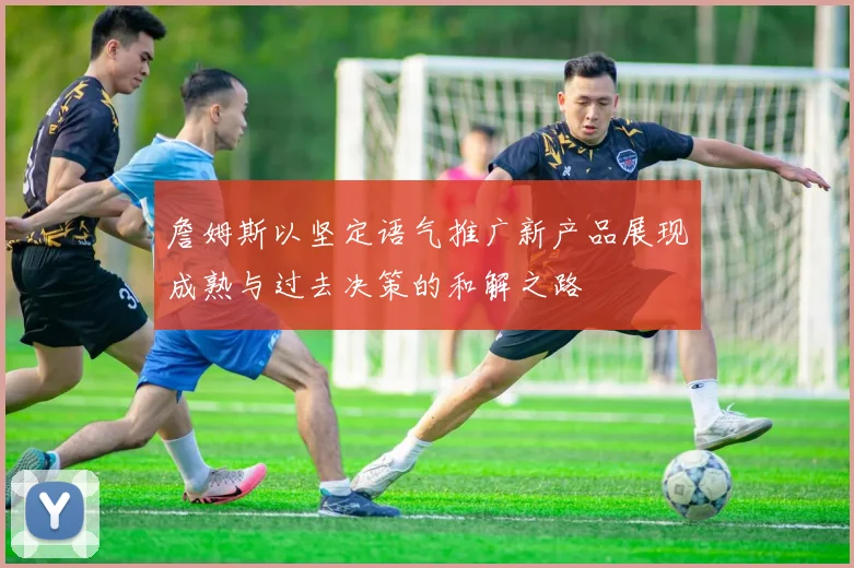 詹姆斯以坚定语气推广新产品展现成熟与过去决策的和解之路