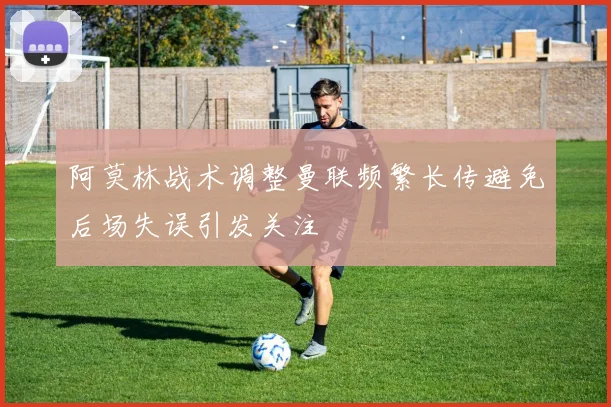 阿莫林战术调整曼联频繁长传避免后场失误引发关注