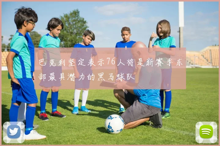 巴克利坚定表示76人将是新赛季东部最具潜力的黑马球队