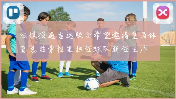 法媒报道吉达联合希望邀请皇马体育总监索拉里担任球队新任主帅