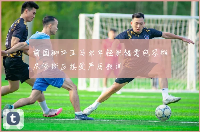 前国脚评亚马尔年轻犯错需包容维尼修斯应接受严厉教训