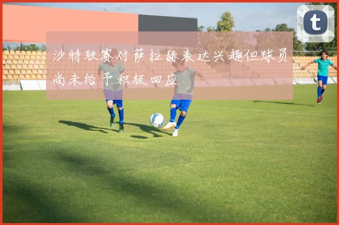 沙特联赛对萨拉赫表达兴趣但球员尚未给予积极回应