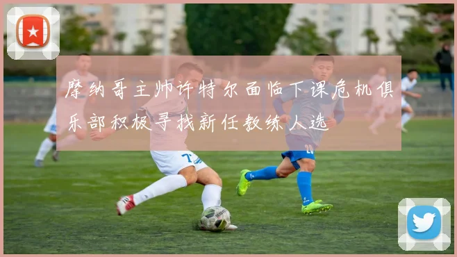 摩纳哥主帅许特尔面临下课危机俱乐部积极寻找新任教练人选