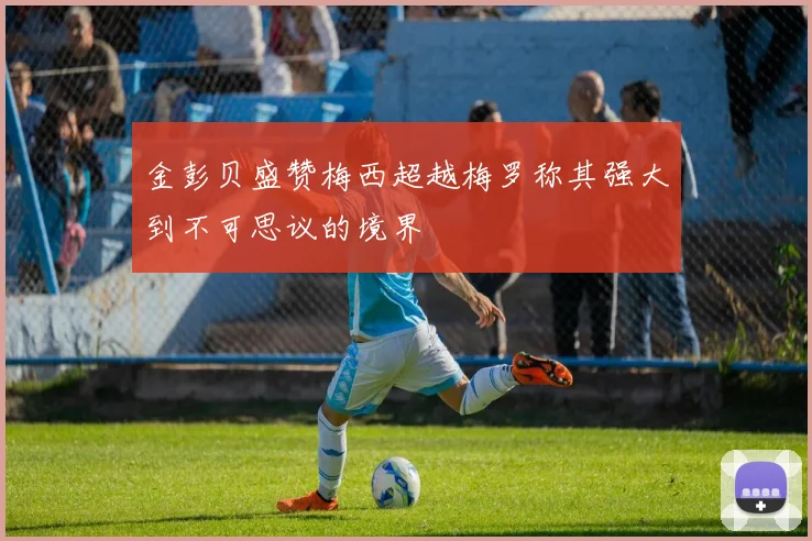 金彭贝盛赞梅西超越梅罗称其强大到不可思议的境界
