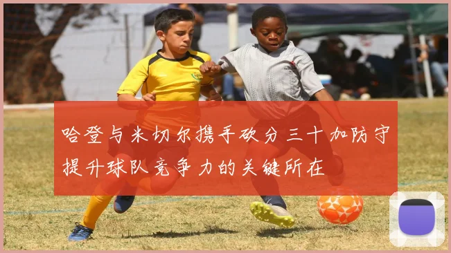 哈登与米切尔携手砍分三十加防守提升球队竞争力的关键所在
