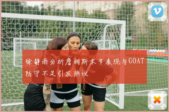 徐静雨分析詹姆斯末节表现与GOAT防守不足引发热议