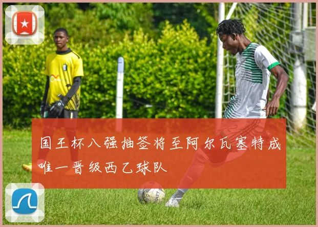 国王杯八强抽签将至阿尔瓦塞特成唯一晋级西乙球队