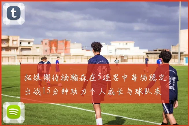 拓媒期待杨瀚森在5连客中每场稳定出战15分钟助力个人成长与球队表现