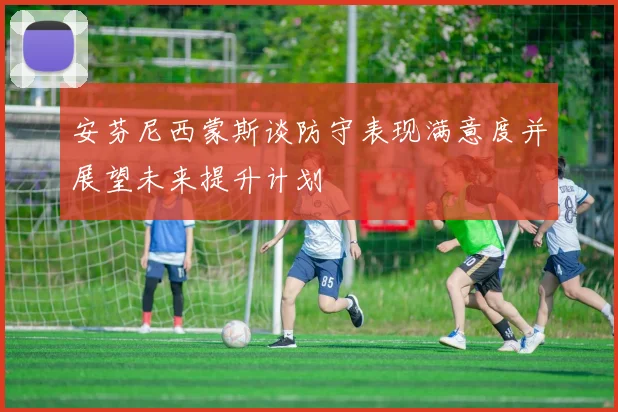 安芬尼西蒙斯谈防守表现满意度并展望未来提升计划