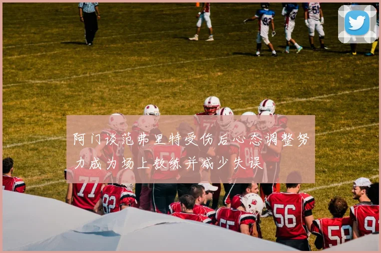阿门谈范弗里特受伤后心态调整努力成为场上教练并减少失误