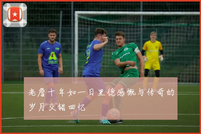 老詹十年如一日里德感慨与传奇的岁月交错回忆