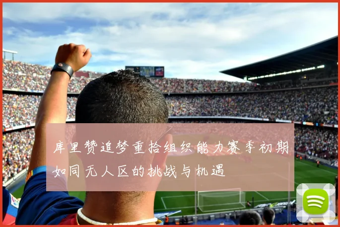 库里赞追梦重拾组织能力赛季初期如同无人区的挑战与机遇