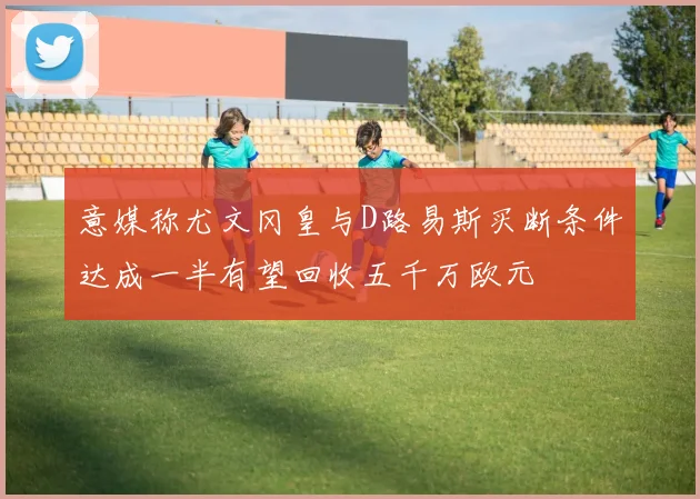 意媒称尤文冈皇与D路易斯买断条件达成一半有望回收五千万欧元