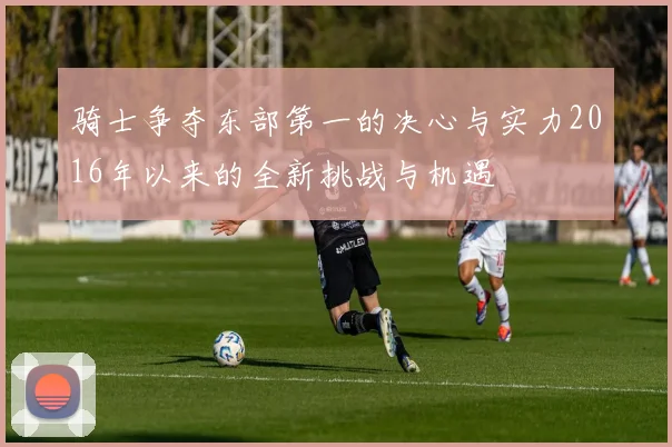 骑士争夺东部第一的决心与实力2016年以来的全新挑战与机遇