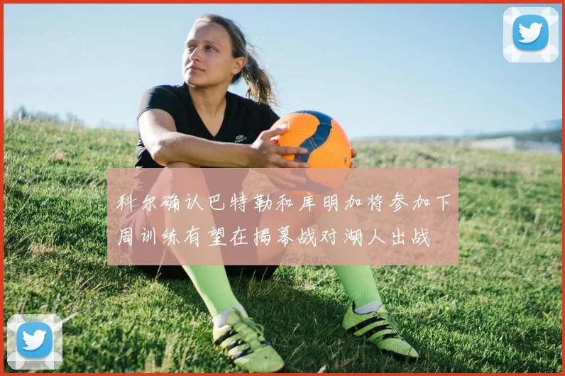 科尔确认巴特勒和库明加将参加下周训练有望在揭幕战对湖人出战