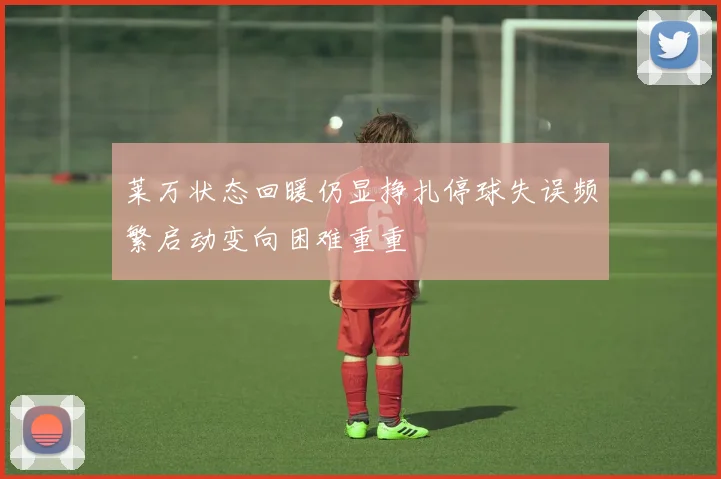 莱万状态回暖仍显挣扎停球失误频繁启动变向困难重重
