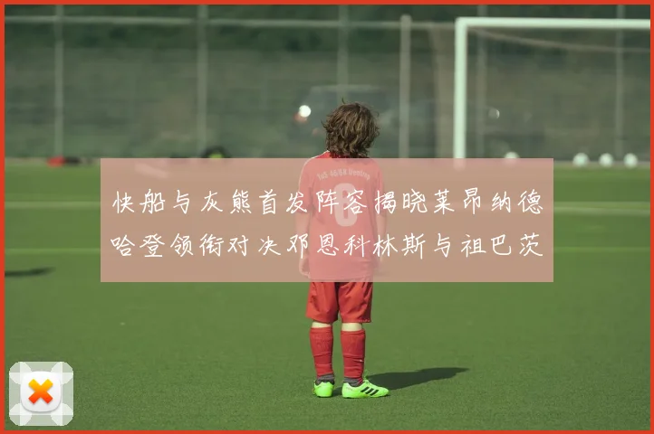 快船与灰熊首发阵容揭晓莱昂纳德哈登领衔对决邓恩科林斯与祖巴茨争锋