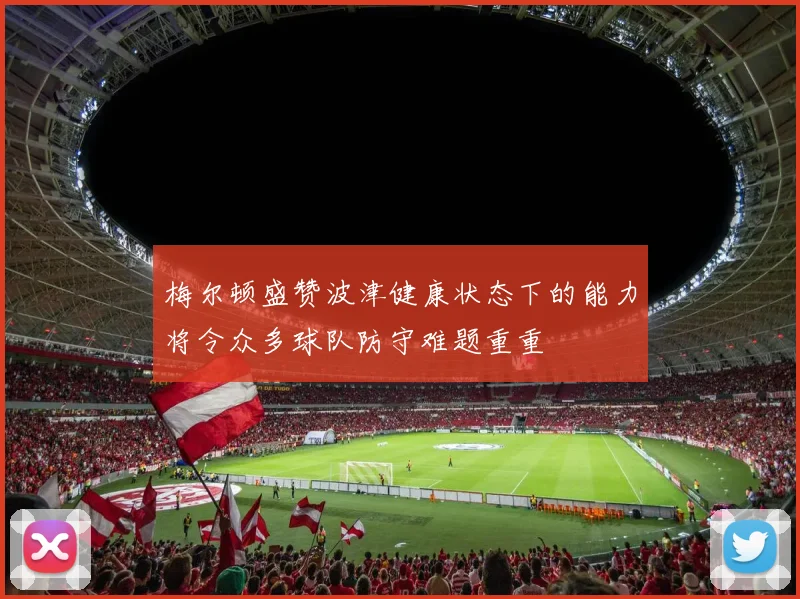 梅尔顿盛赞波津健康状态下的能力将令众多球队防守难题重重
