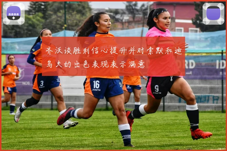 齐沃谈胜利信心提升并对索默和迪乌夫的出色表现表示满意