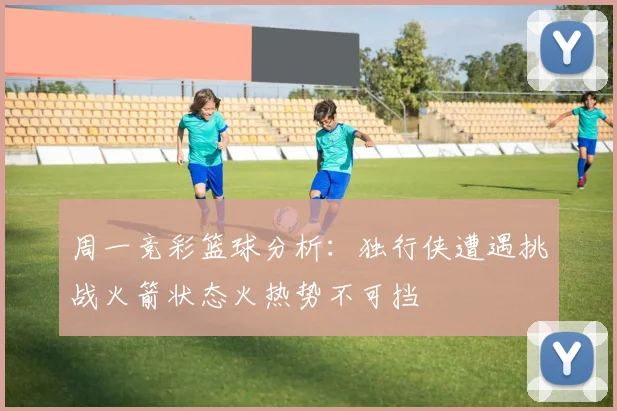 周一竞彩篮球分析：独行侠遭遇挑战火箭状态火热势不可挡