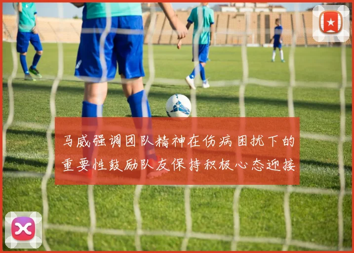 马威强调团队精神在伤病困扰下的重要性鼓励队友保持积极心态迎接挑战