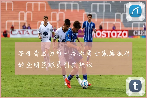 字母哥成为唯一参加勇士家庭派对的全明星球员引发热议