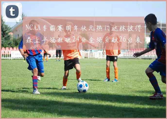 NCAA季前赛明年状元热门达林彼得森上半场狂砍24分全场贡献26分表现抢眼