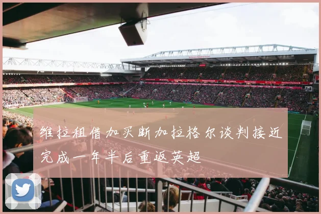 维拉租借加买断加拉格尔谈判接近完成一年半后重返英超
