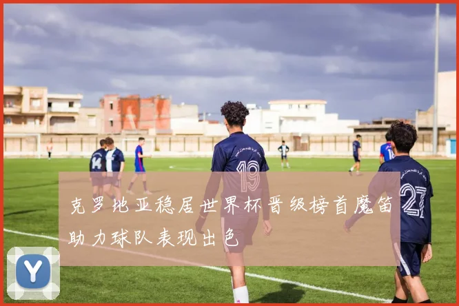 克罗地亚稳居世界杯晋级榜首魔笛助力球队表现出色
