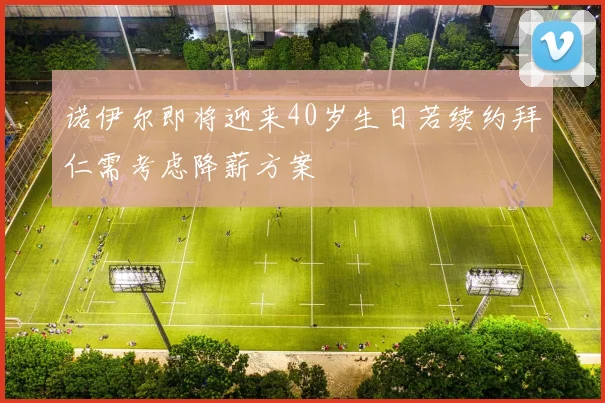 诺伊尔即将迎来40岁生日若续约拜仁需考虑降薪方案