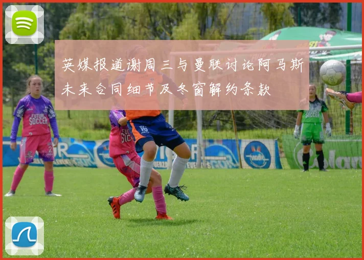 英媒报道谢周三与曼联讨论阿马斯未来合同细节及冬窗解约条款