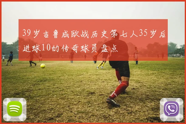 39岁吉鲁成欧战历史第七人35岁后进球10的传奇球员盘点