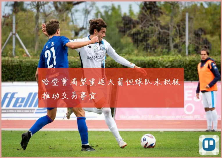 哈登曾渴望重返火箭但球队未积极推动交易事宜