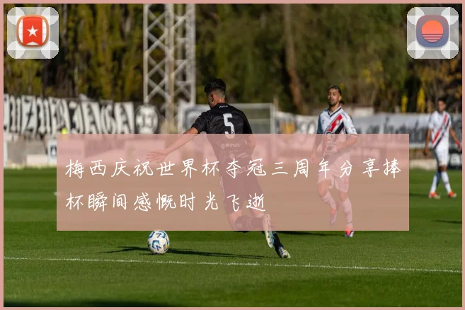 梅西庆祝世界杯夺冠三周年分享捧杯瞬间感慨时光飞逝