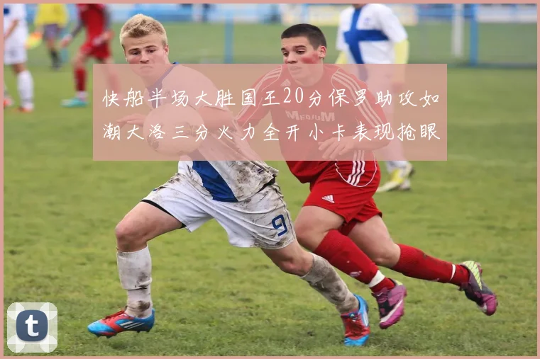 快船半场大胜国王20分保罗助攻如潮大洛三分火力全开小卡表现抢眼