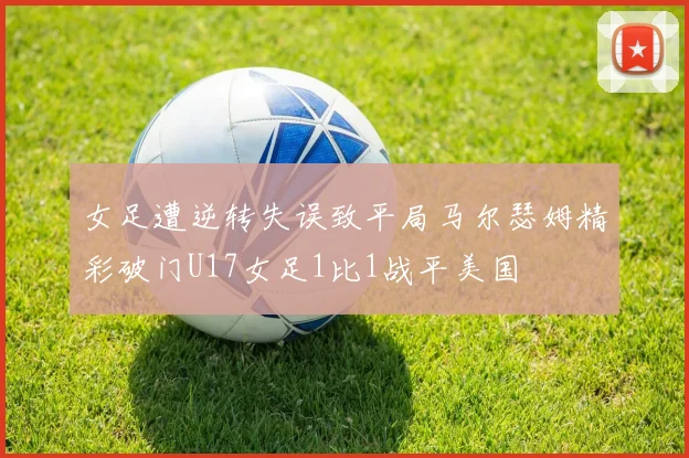 女足遭逆转失误致平局马尔瑟姆精彩破门U17女足1比1战平美国