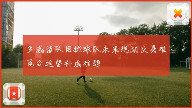 罗威留队困扰球队未来规划交易难觅合适替补成难题