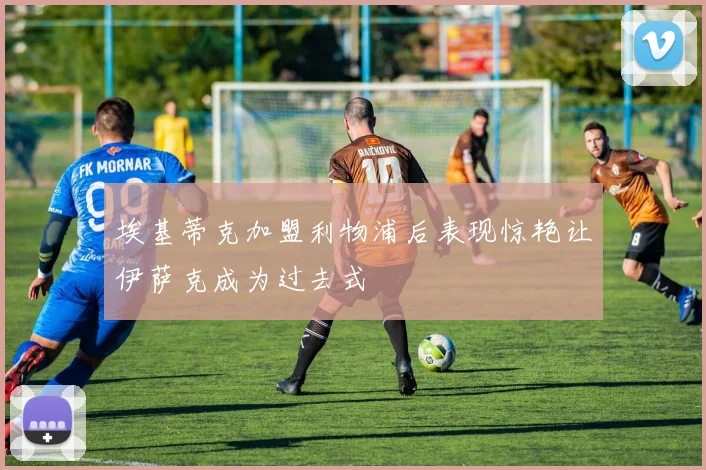 埃基蒂克加盟利物浦后表现惊艳让伊萨克成为过去式