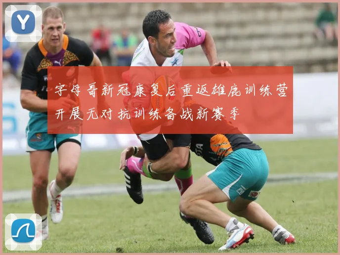 字母哥新冠康复后重返雄鹿训练营开展无对抗训练备战新赛季